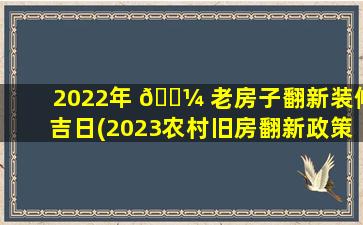 2022年 🌼 老房子翻新装修吉日(2023农村旧房翻新政策规定)